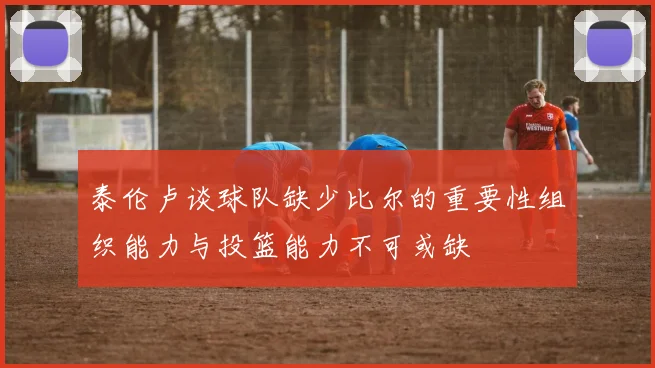 泰伦卢谈球队缺少比尔的重要性组织能力与投篮能力不可或缺