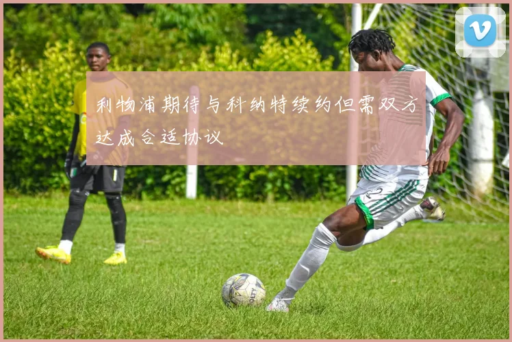 利物浦期待与科纳特续约但需双方达成合适协议