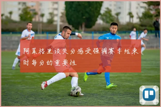阿莱格里谈失分感受强调赛季结束时每分的重要性