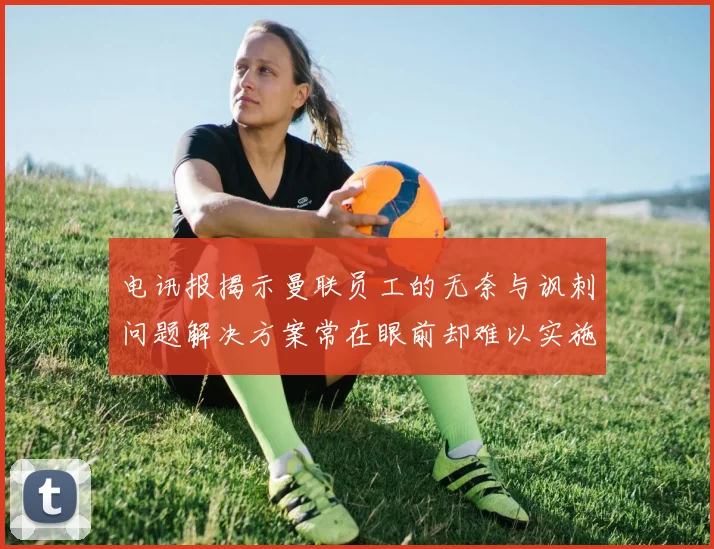 电讯报揭示曼联员工的无奈与讽刺问题解决方案常在眼前却难以实施