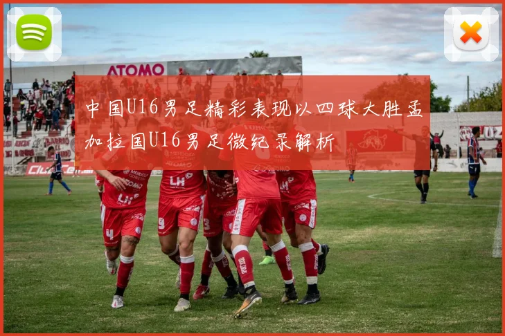 中国U16男足精彩表现以四球大胜孟加拉国U16男足微纪录解析