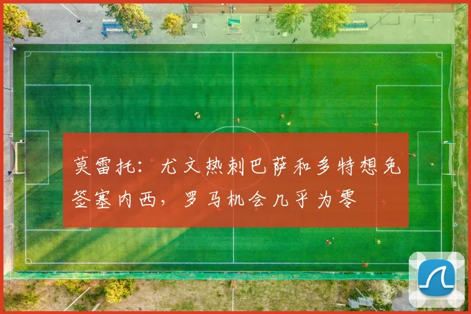 莫雷托：尤文热刺巴萨和多特想免签塞内西，罗马机会几乎为零
