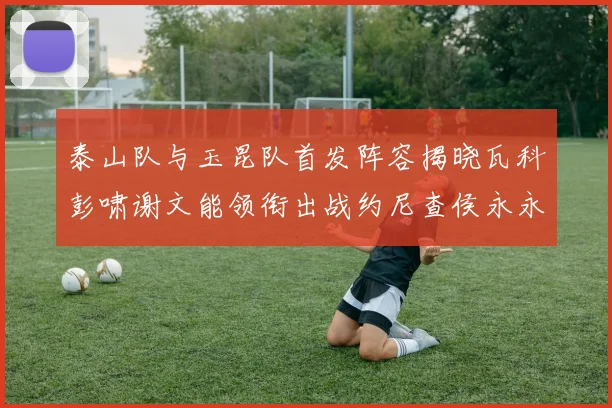 泰山队与玉昆队首发阵容揭晓瓦科彭啸谢文能领衔出战约尼查侯永永参赛