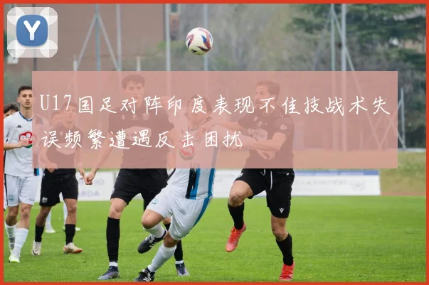U17国足对阵印度表现不佳技战术失误频繁遭遇反击困扰