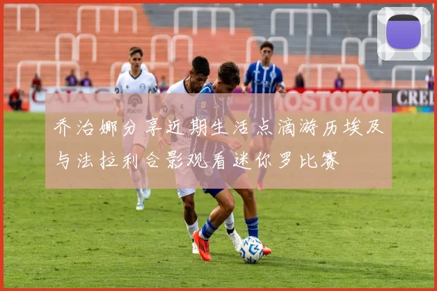 乔治娜分享近期生活点滴游历埃及与法拉利合影观看迷你罗比赛