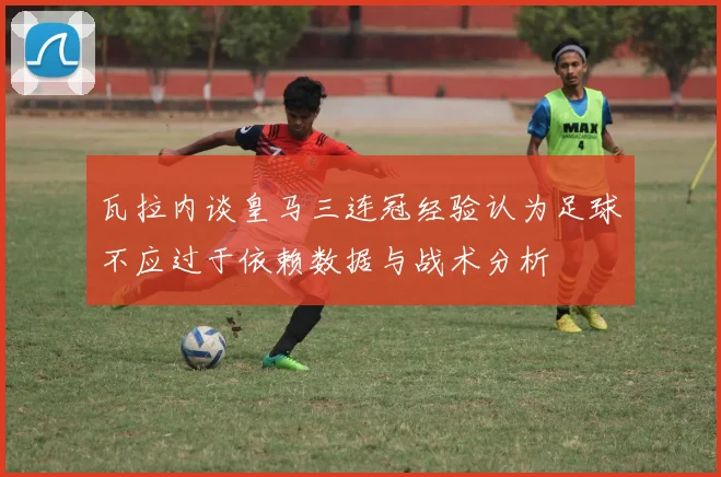 瓦拉内谈皇马三连冠经验认为足球不应过于依赖数据与战术分析