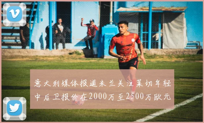 意大利媒体报道米兰关注莱切年轻中后卫报价在2000万至2500万欧元之间