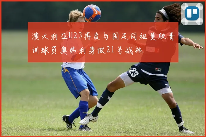 澳大利亚U23再度与国足同组曼联青训球员奥弗利身披21号战袍