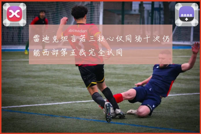 雷迪克坦言若三核心仅同场十次仍能西部第五我完全认同